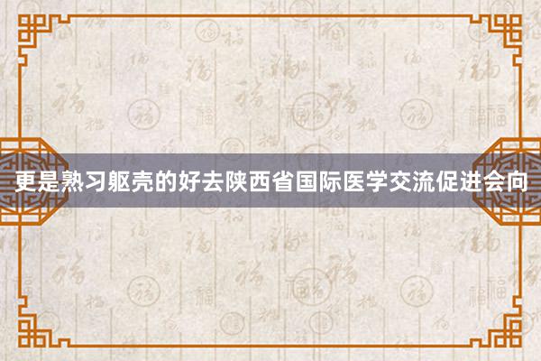 更是熟习躯壳的好去陕西省国际医学交流促进会向